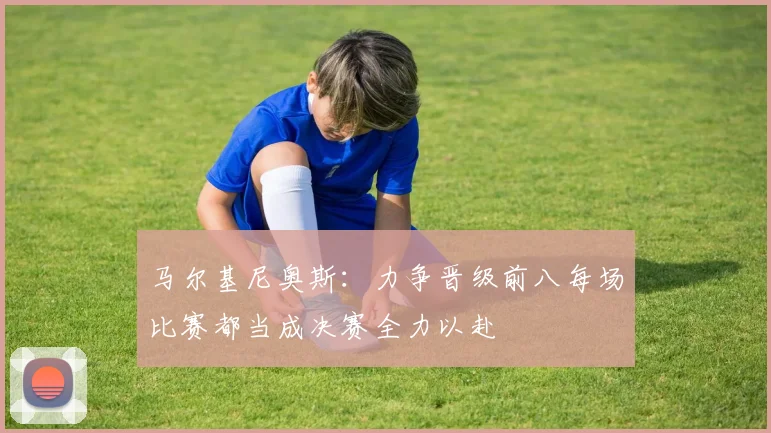 马尔基尼奥斯：力争晋级前八每场比赛都当成决赛全力以赴
