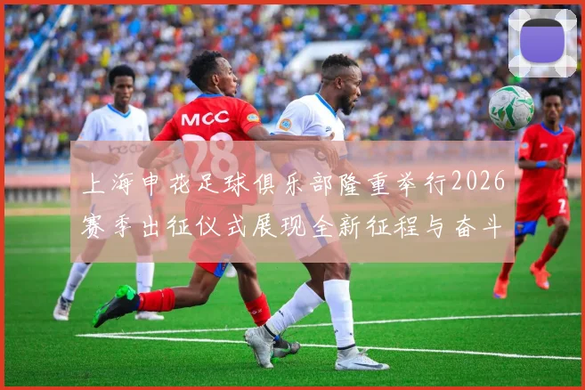 上海申花足球俱乐部隆重举行2026赛季出征仪式展现全新征程与奋斗目标