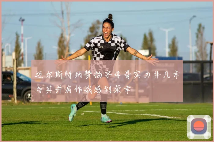 迈尔斯特纳赞扬字母哥实力非凡幸与其并肩作战感到荣幸