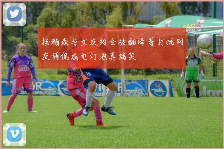 杨瀚森与女友约会被翻译哥打扰网友调侃成电灯泡真搞笑