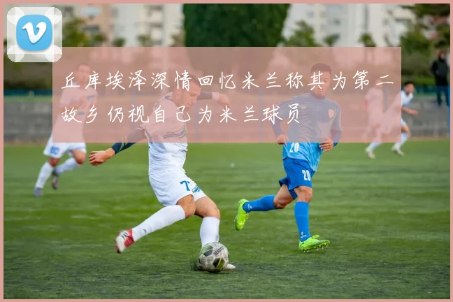丘库埃泽深情回忆米兰称其为第二故乡仍视自己为米兰球员
