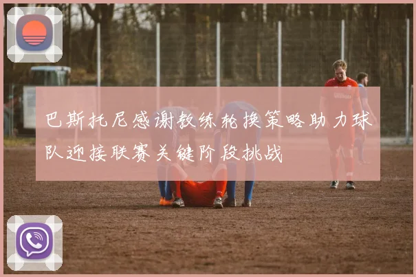 巴斯托尼感谢教练轮换策略助力球队迎接联赛关键阶段挑战