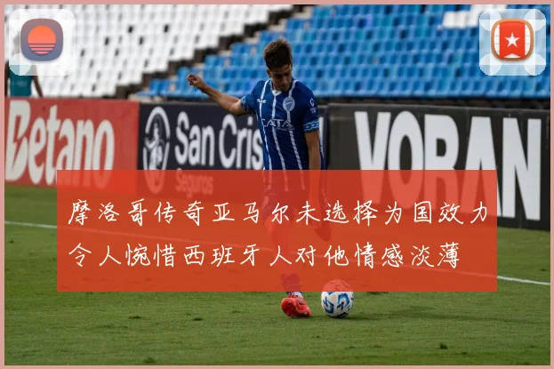 摩洛哥传奇亚马尔未选择为国效力令人惋惜西班牙人对他情感淡薄