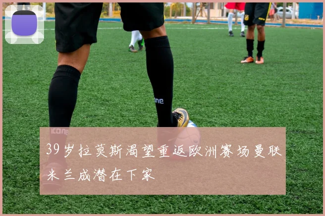39岁拉莫斯渴望重返欧洲赛场曼联米兰成潜在下家