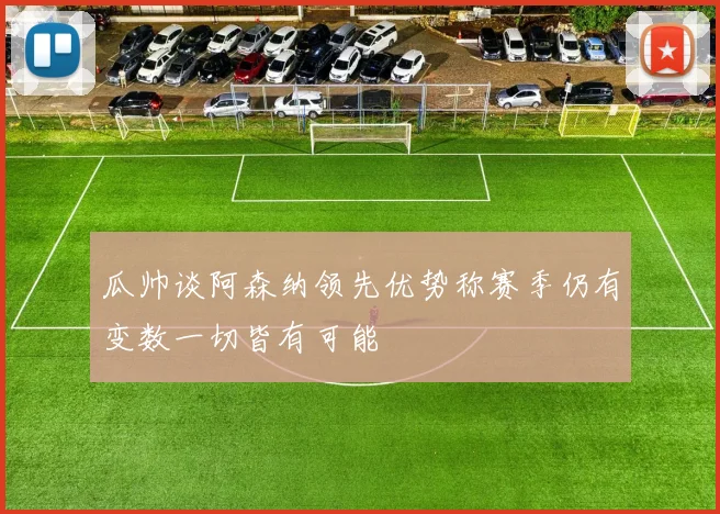 瓜帅谈阿森纳领先优势称赛季仍有变数一切皆有可能