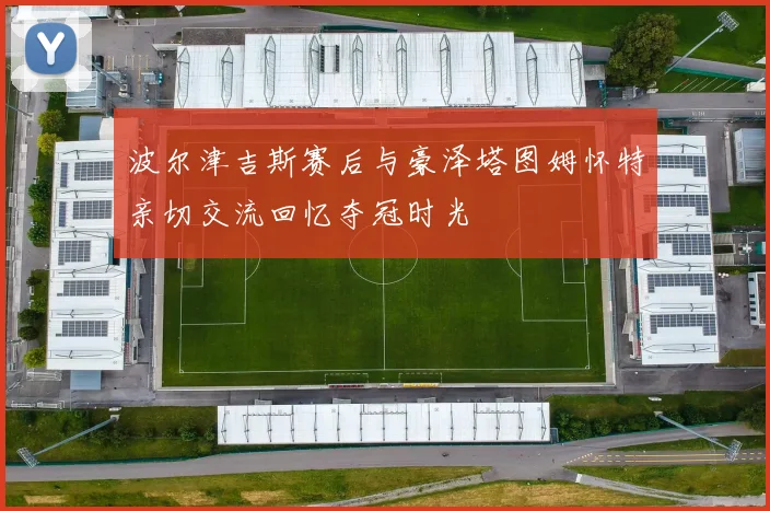 波尔津吉斯赛后与豪泽塔图姆怀特亲切交流回忆夺冠时光