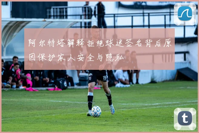阿尔特塔解释拒绝球迷签名背后原因保护家人安全与隐私