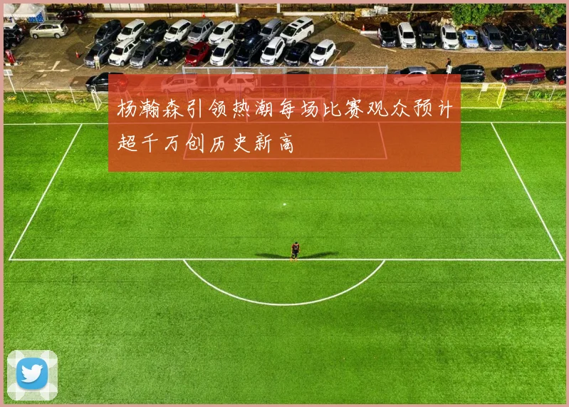 杨瀚森引领热潮每场比赛观众预计超千万创历史新高