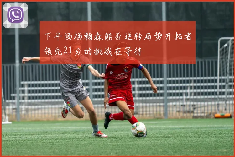 下半场杨瀚森能否逆转局势开拓者领先21分的挑战在等待