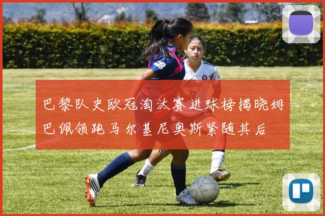 巴黎队史欧冠淘汰赛进球榜揭晓姆巴佩领跑马尔基尼奥斯紧随其后