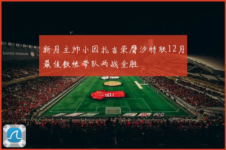 新月主帅小因扎吉荣膺沙特联12月最佳教练带队两战全胜