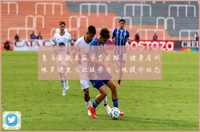 皇马备战本菲卡首发球员健身房训练罗德里戈积极参与合练提升状态