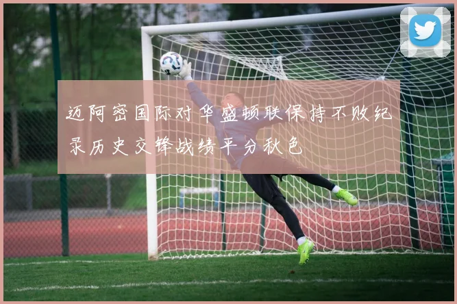 迈阿密国际对华盛顿联保持不败纪录历史交锋战绩平分秋色