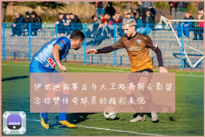 伊尔迪兹赛后与大卫路易斯合影留念称赞传奇球员的精彩表现