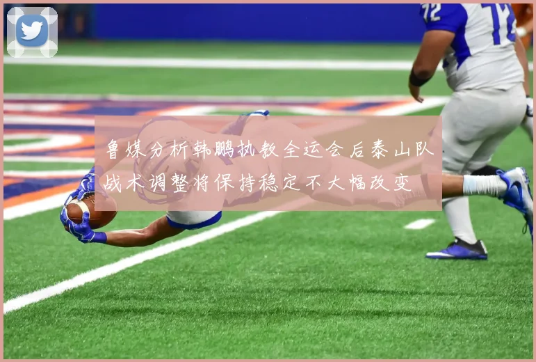 鲁媒分析韩鹏执教全运会后泰山队战术调整将保持稳定不大幅改变
