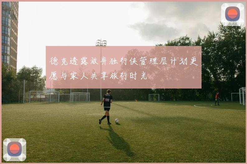德克透露放弃独行侠管理层计划更愿与家人共享旅行时光