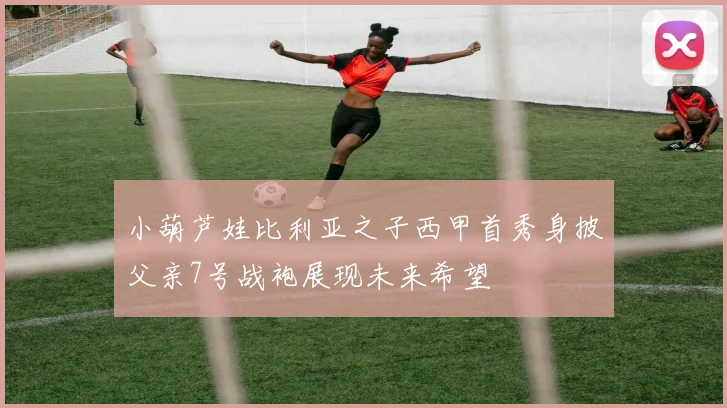 小葫芦娃比利亚之子西甲首秀身披父亲7号战袍展现未来希望