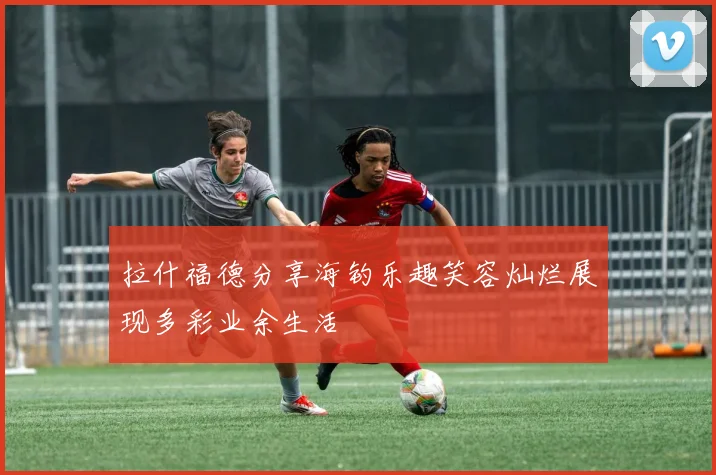 拉什福德分享海钓乐趣笑容灿烂展现多彩业余生活