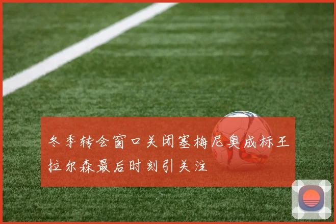 冬季转会窗口关闭塞梅尼奥成标王拉尔森最后时刻引关注