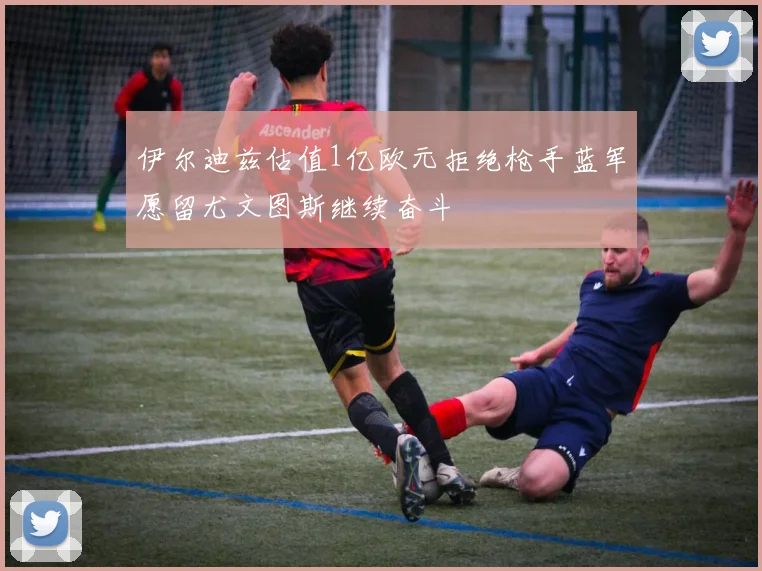 伊尔迪兹估值1亿欧元拒绝枪手蓝军愿留尤文图斯继续奋斗