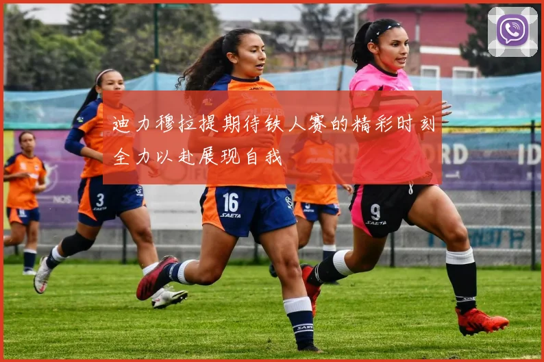 迪力穆拉提期待铁人赛的精彩时刻全力以赴展现自我