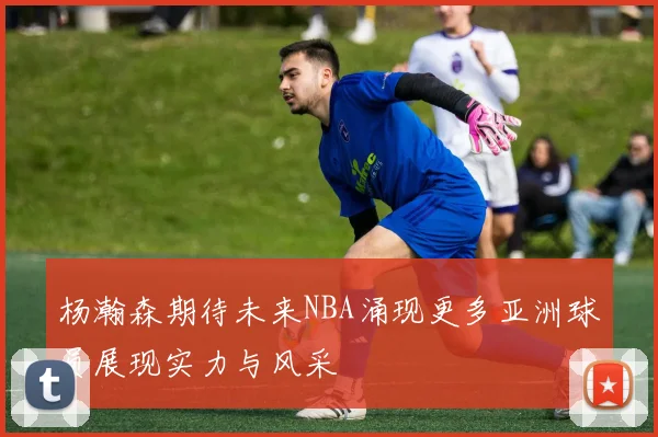 杨瀚森期待未来NBA涌现更多亚洲球员展现实力与风采