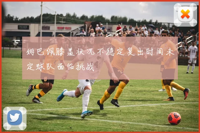 姆巴佩膝盖状况不稳定复出时间未定球队面临挑战