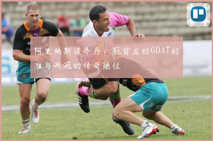 阿里纳斯谈乔丹六冠背后的GOAT标准与两冠的传奇地位