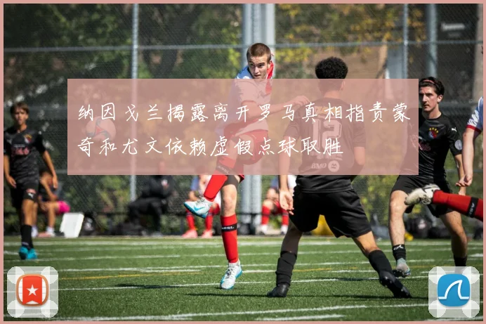 纳因戈兰揭露离开罗马真相指责蒙奇和尤文依赖虚假点球取胜