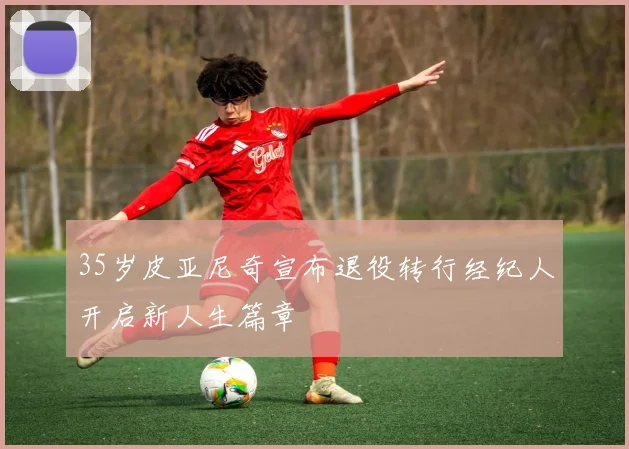 35岁皮亚尼奇宣布退役转行经纪人开启新人生篇章