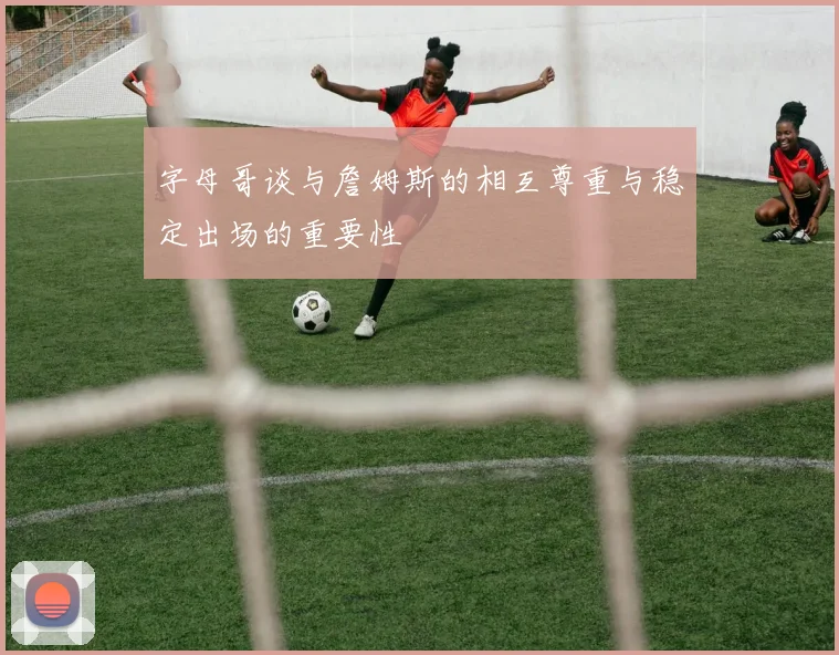 字母哥谈与詹姆斯的相互尊重与稳定出场的重要性