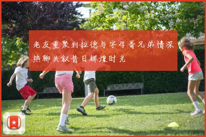 老友重聚利拉德与字母哥兄弟情深热聊共叙昔日辉煌时光