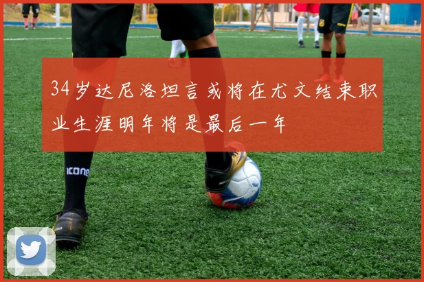 34岁达尼洛坦言或将在尤文结束职业生涯明年将是最后一年