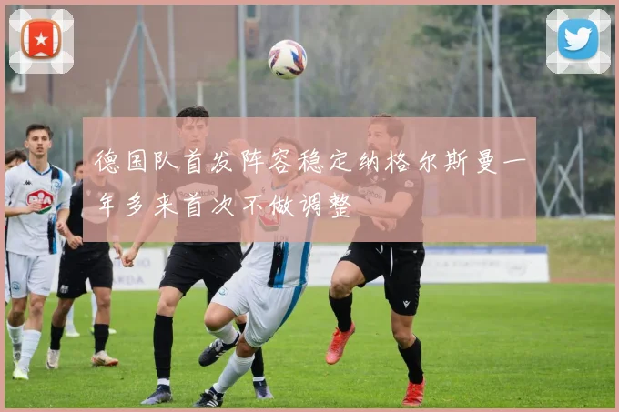 德国队首发阵容稳定纳格尔斯曼一年多来首次不做调整