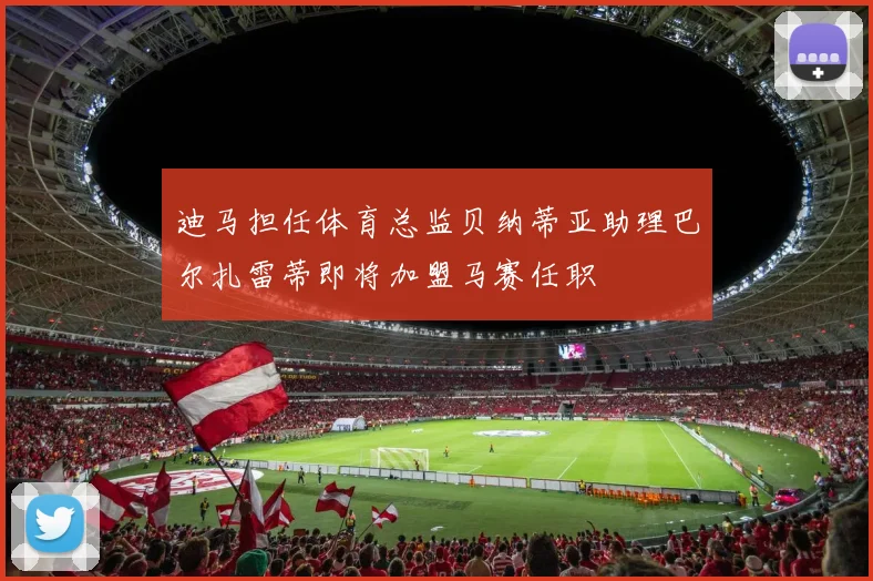 迪马担任体育总监贝纳蒂亚助理巴尔扎雷蒂即将加盟马赛任职
