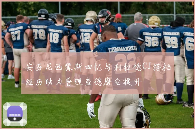 安芬尼西蒙斯回忆与利拉德CJ搭档经历助力普理查德磨合提升