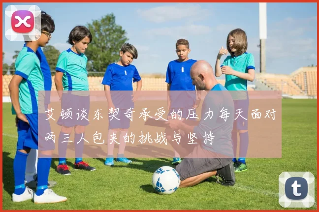 艾顿谈东契奇承受的压力每天面对两三人包夹的挑战与坚持